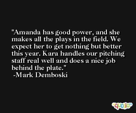 Amanda has good power, and she makes all the plays in the field. We expect her to get nothing but better this year. Kara handles our pitching staff real well and does a nice job behind the plate. -Mark Demboski
