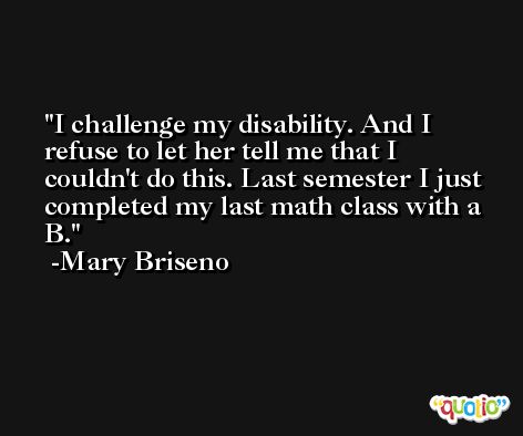 I challenge my disability. And I refuse to let her tell me that I couldn't do this. Last semester I just completed my last math class with a B. -Mary Briseno