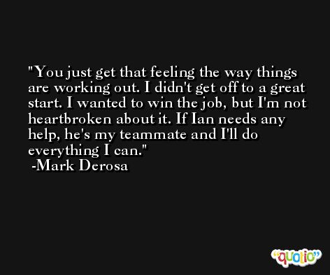 You just get that feeling the way things are working out. I didn't get off to a great start. I wanted to win the job, but I'm not heartbroken about it. If Ian needs any help, he's my teammate and I'll do everything I can. -Mark Derosa