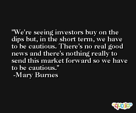 We're seeing investors buy on the dips but, in the short term, we have to be cautious. There's no real good news and there's nothing really to send this market forward so we have to be cautious. -Mary Burnes