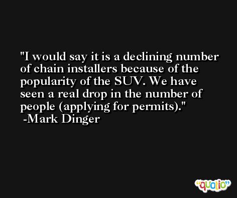 I would say it is a declining number of chain installers because of the popularity of the SUV. We have seen a real drop in the number of people (applying for permits). -Mark Dinger