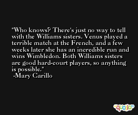 Who knows? There's just no way to tell with the Williams sisters. Venus played a terrible match at the French, and a few weeks later she has an incredible run and wins Wimbledon. Both Williams sisters are good hard-court players, so anything is possible. -Mary Carillo