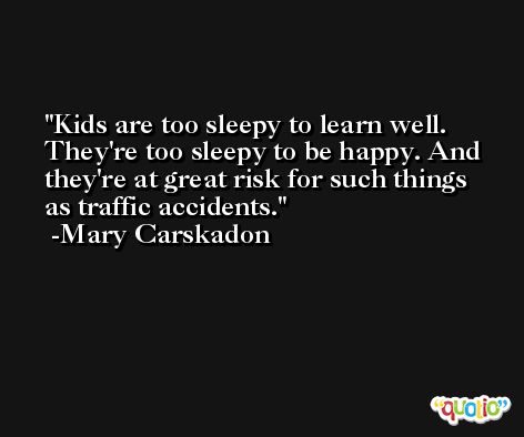Kids are too sleepy to learn well. They're too sleepy to be happy. And they're at great risk for such things as traffic accidents. -Mary Carskadon