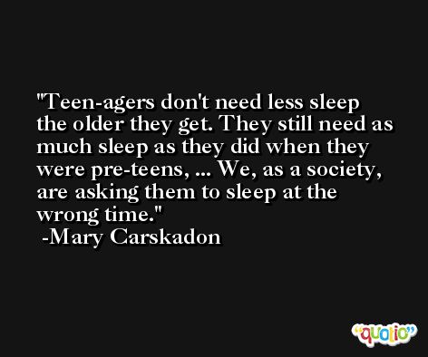Teen-agers don't need less sleep the older they get. They still need as much sleep as they did when they were pre-teens, ... We, as a society, are asking them to sleep at the wrong time. -Mary Carskadon
