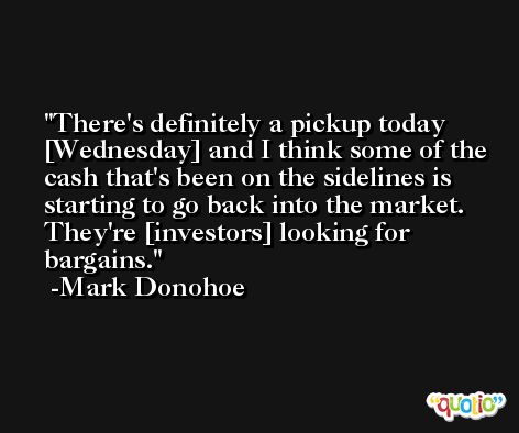 There's definitely a pickup today [Wednesday] and I think some of the cash that's been on the sidelines is starting to go back into the market. They're [investors] looking for bargains. -Mark Donohoe
