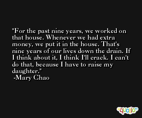 For the past nine years, we worked on that house. Whenever we had extra money, we put it in the house. That's nine years of our lives down the drain. If I think about it, I think I'll crack. I can't do that, because I have to raise my daughter. -Mary Chao