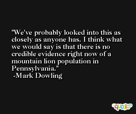 We've probably looked into this as closely as anyone has. I think what we would say is that there is no credible evidence right now of a mountain lion population in Pennsylvania. -Mark Dowling