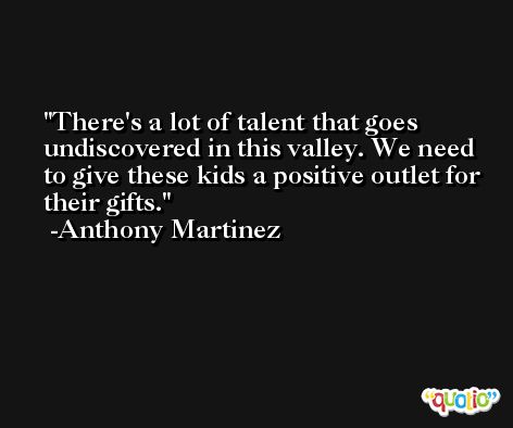 There's a lot of talent that goes undiscovered in this valley. We need to give these kids a positive outlet for their gifts. -Anthony Martinez