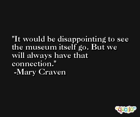 It would be disappointing to see the museum itself go. But we will always have that connection. -Mary Craven