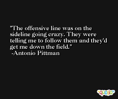 The offensive line was on the sideline going crazy. They were telling me to follow them and they'd get me down the field. -Antonio Pittman