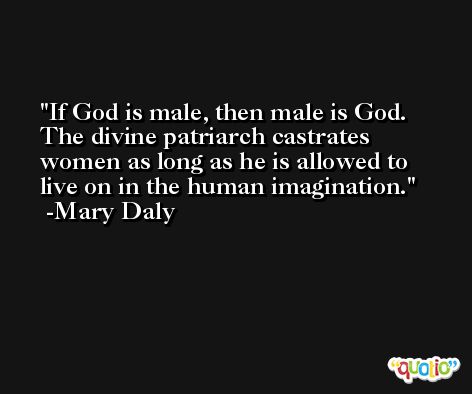 If God is male, then male is God. The divine patriarch castrates women as long as he is allowed to live on in the human imagination. -Mary Daly
