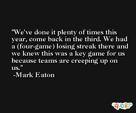 We've done it plenty of times this year, come back in the third. We had a (four-game) losing streak there and we knew this was a key game for us because teams are creeping up on us. -Mark Eaton