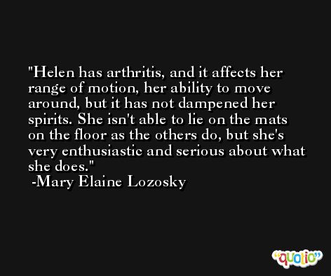 Helen has arthritis, and it affects her range of motion, her ability to move around, but it has not dampened her spirits. She isn't able to lie on the mats on the floor as the others do, but she's very enthusiastic and serious about what she does. -Mary Elaine Lozosky