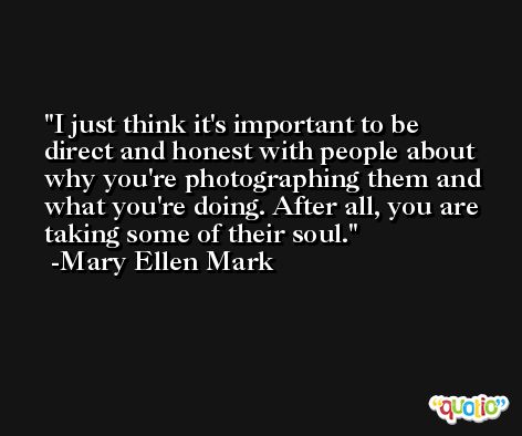 I just think it's important to be direct and honest with people about why you're photographing them and what you're doing. After all, you are taking some of their soul. -Mary Ellen Mark