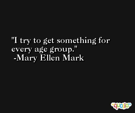 I try to get something for every age group. -Mary Ellen Mark