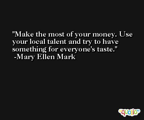 Make the most of your money. Use your local talent and try to have something for everyone's taste. -Mary Ellen Mark
