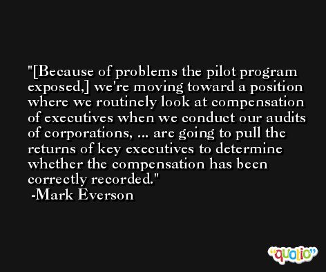 [Because of problems the pilot program exposed,] we're moving toward a position where we routinely look at compensation of executives when we conduct our audits of corporations, ... are going to pull the returns of key executives to determine whether the compensation has been correctly recorded. -Mark Everson