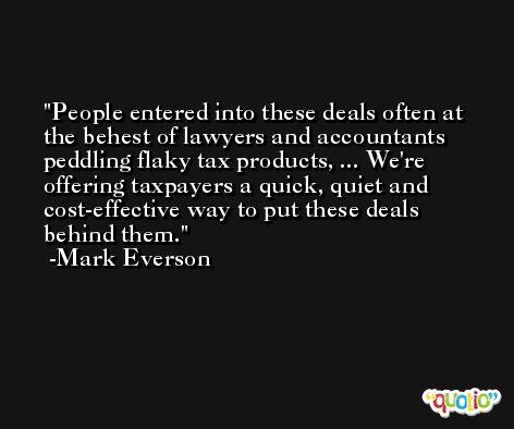 People entered into these deals often at the behest of lawyers and accountants peddling flaky tax products, ... We're offering taxpayers a quick, quiet and cost-effective way to put these deals behind them. -Mark Everson