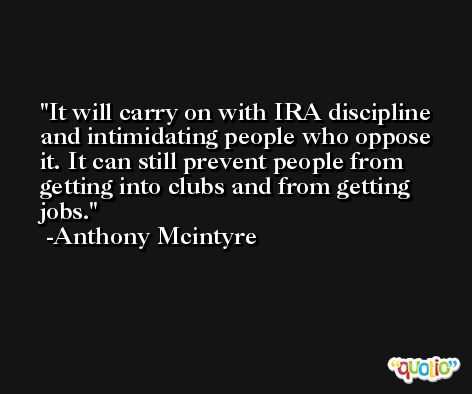 It will carry on with IRA discipline and intimidating people who oppose it. It can still prevent people from getting into clubs and from getting jobs. -Anthony Mcintyre