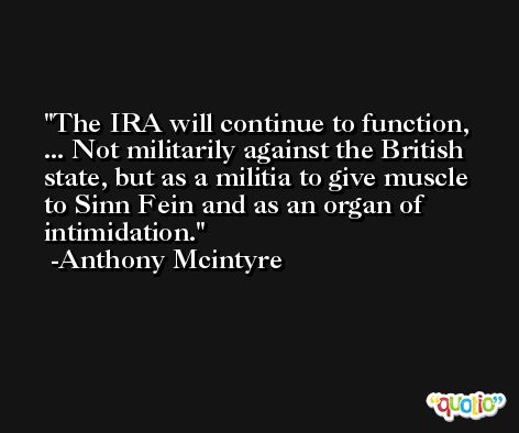 The IRA will continue to function, ... Not militarily against the British state, but as a militia to give muscle to Sinn Fein and as an organ of intimidation. -Anthony Mcintyre