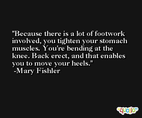 Because there is a lot of footwork involved, you tighten your stomach muscles. You're bending at the knee. Back erect, and that enables you to move your heels. -Mary Fishler