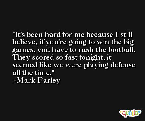 It's been hard for me because I still believe, if you're going to win the big games, you have to rush the football. They scored so fast tonight, it seemed like we were playing defense all the time. -Mark Farley