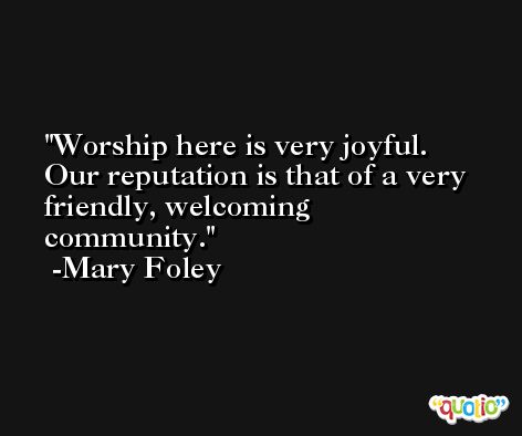 Worship here is very joyful. Our reputation is that of a very friendly, welcoming community. -Mary Foley