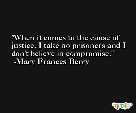 When it comes to the cause of justice, I take no prisoners and I don't believe in compromise. -Mary Frances Berry