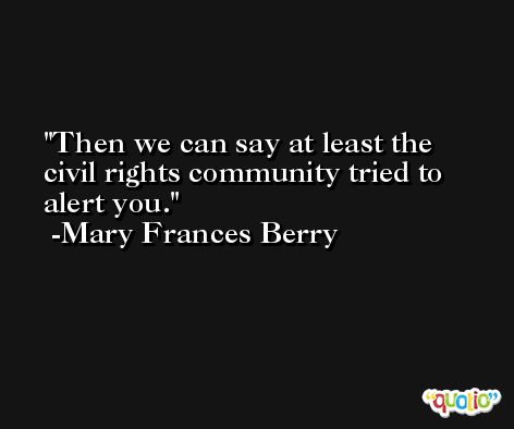 Then we can say at least the civil rights community tried to alert you. -Mary Frances Berry