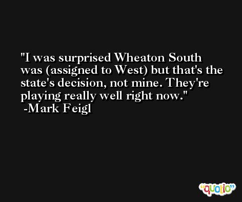I was surprised Wheaton South was (assigned to West) but that's the state's decision, not mine. They're playing really well right now. -Mark Feigl