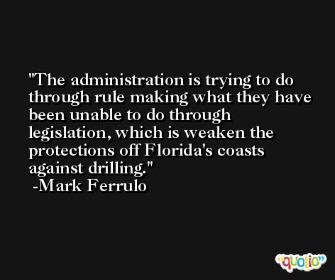 The administration is trying to do through rule making what they have been unable to do through legislation, which is weaken the protections off Florida's coasts against drilling. -Mark Ferrulo