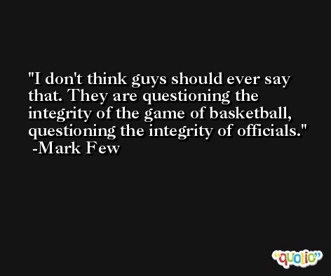 I don't think guys should ever say that. They are questioning the integrity of the game of basketball, questioning the integrity of officials. -Mark Few
