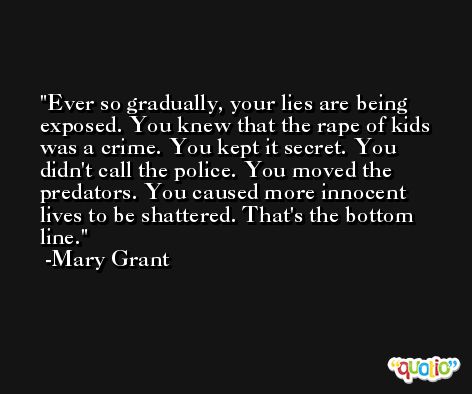Ever so gradually, your lies are being exposed. You knew that the rape of kids was a crime. You kept it secret. You didn't call the police. You moved the predators. You caused more innocent lives to be shattered. That's the bottom line. -Mary Grant
