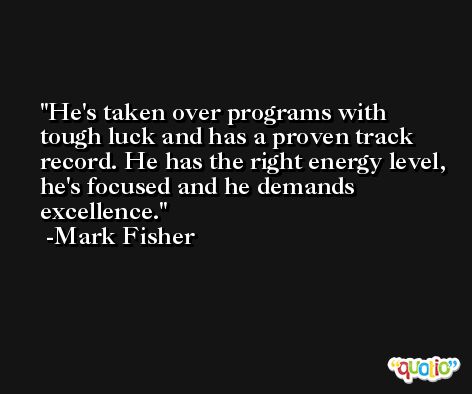 He's taken over programs with tough luck and has a proven track record. He has the right energy level, he's focused and he demands excellence. -Mark Fisher