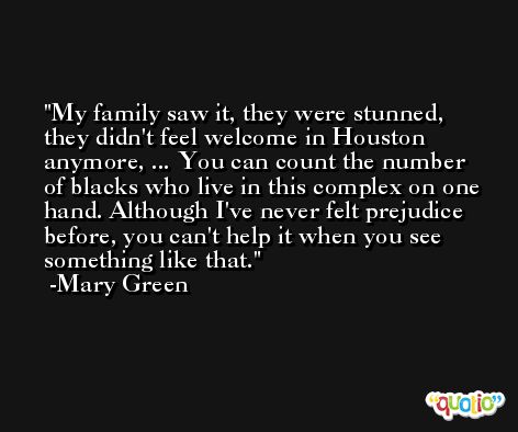 My family saw it, they were stunned, they didn't feel welcome in Houston anymore, ... You can count the number of blacks who live in this complex on one hand. Although I've never felt prejudice before, you can't help it when you see something like that. -Mary Green
