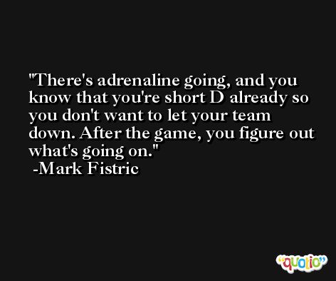 There's adrenaline going, and you know that you're short D already so you don't want to let your team down. After the game, you figure out what's going on. -Mark Fistric