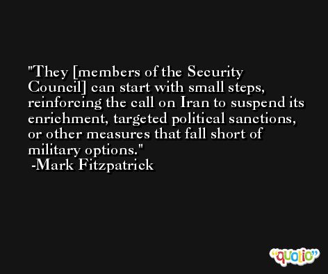 They [members of the Security Council] can start with small steps, reinforcing the call on Iran to suspend its enrichment, targeted political sanctions, or other measures that fall short of military options. -Mark Fitzpatrick