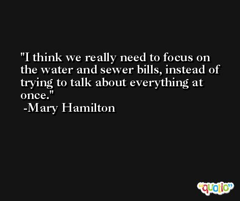I think we really need to focus on the water and sewer bills, instead of trying to talk about everything at once. -Mary Hamilton