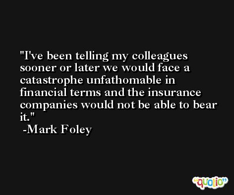 I've been telling my colleagues sooner or later we would face a catastrophe unfathomable in financial terms and the insurance companies would not be able to bear it. -Mark Foley
