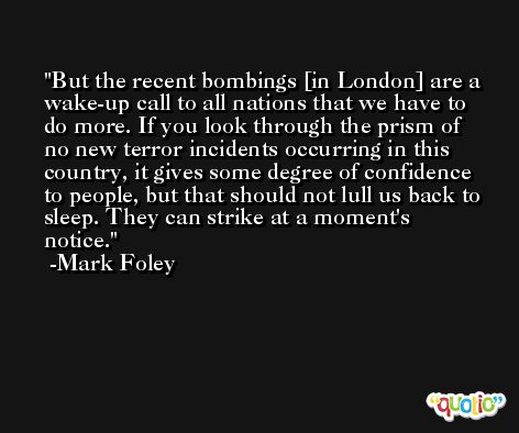 But the recent bombings [in London] are a wake-up call to all nations that we have to do more. If you look through the prism of no new terror incidents occurring in this country, it gives some degree of confidence to people, but that should not lull us back to sleep. They can strike at a moment's notice. -Mark Foley