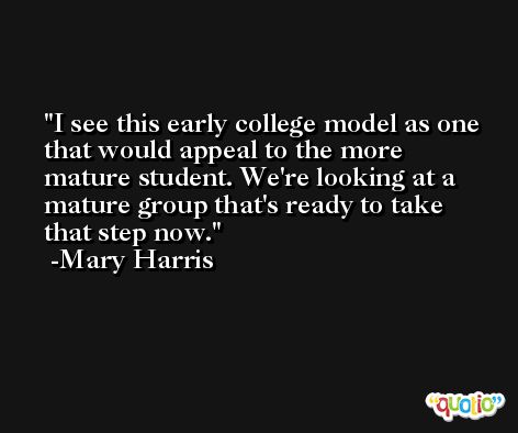 I see this early college model as one that would appeal to the more mature student. We're looking at a mature group that's ready to take that step now. -Mary Harris