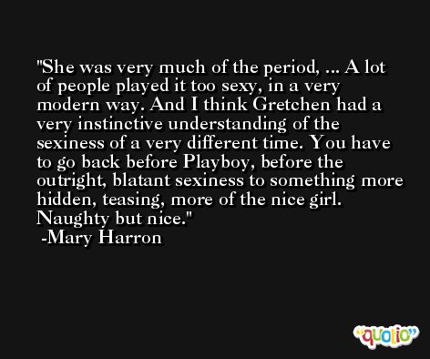 She was very much of the period, ... A lot of people played it too sexy, in a very modern way. And I think Gretchen had a very instinctive understanding of the sexiness of a very different time. You have to go back before Playboy, before the outright, blatant sexiness to something more hidden, teasing, more of the nice girl. Naughty but nice. -Mary Harron