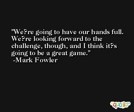 We?re going to have our hands full. We?re looking forward to the challenge, though, and I think it?s going to be a great game. -Mark Fowler