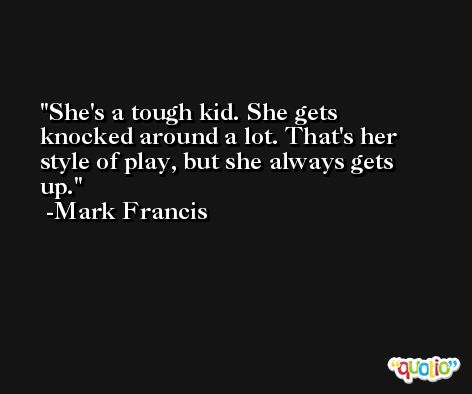 She's a tough kid. She gets knocked around a lot. That's her style of play, but she always gets up. -Mark Francis