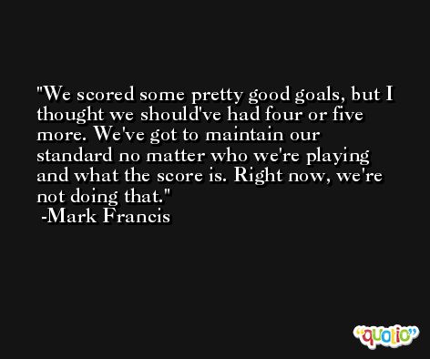 We scored some pretty good goals, but I thought we should've had four or five more. We've got to maintain our standard no matter who we're playing and what the score is. Right now, we're not doing that. -Mark Francis