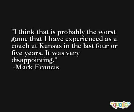 I think that is probably the worst game that I have experienced as a coach at Kansas in the last four or five years. It was very disappointing. -Mark Francis