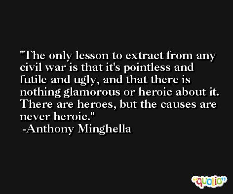 The only lesson to extract from any civil war is that it's pointless and futile and ugly, and that there is nothing glamorous or heroic about it. There are heroes, but the causes are never heroic. -Anthony Minghella
