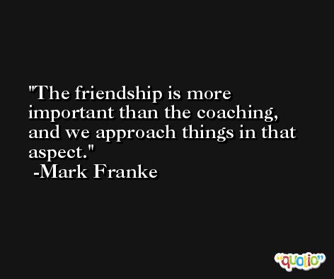 The friendship is more important than the coaching, and we approach things in that aspect. -Mark Franke
