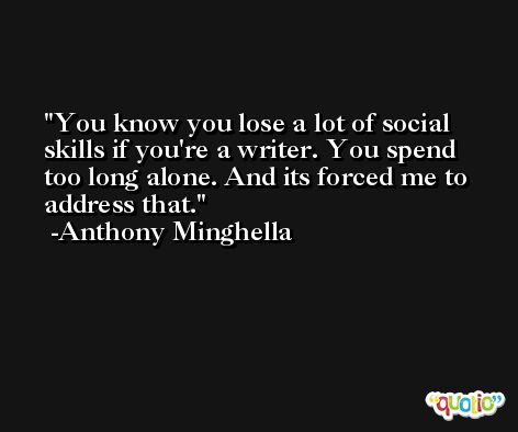 You know you lose a lot of social skills if you're a writer. You spend too long alone. And its forced me to address that. -Anthony Minghella