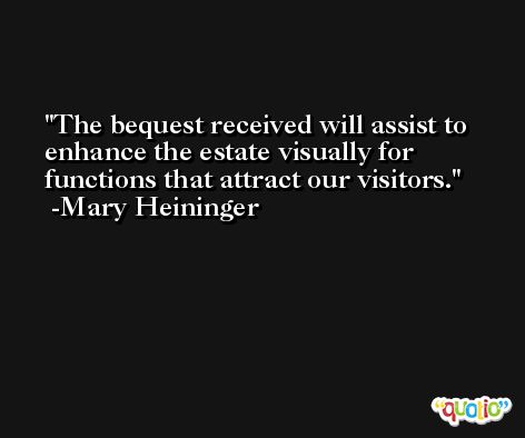 The bequest received will assist to enhance the estate visually for functions that attract our visitors. -Mary Heininger